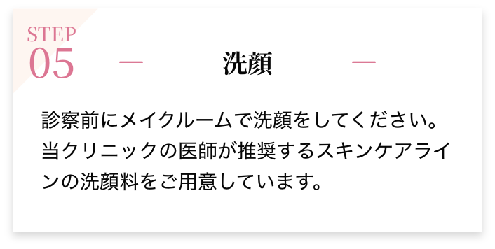 STEP05 洗顔 診察前にメイクルームで洗顔をしてください。当クリニックの医師が推奨するスキンケアラインの洗顔料をご用意しています。